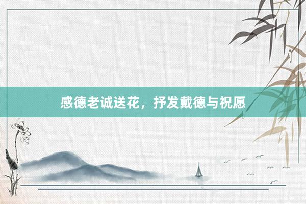感德老诚送花，抒发戴德与祝愿